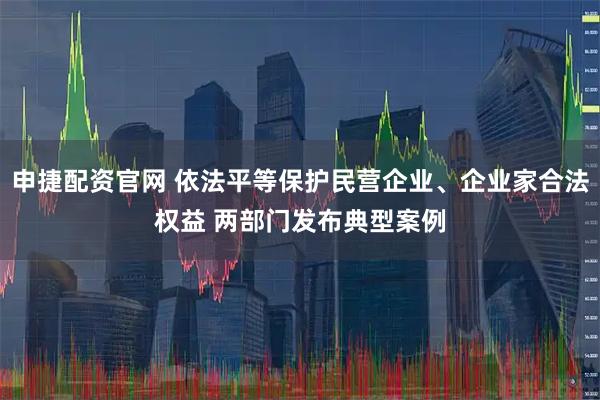 申捷配资官网 依法平等保护民营企业、企业家合法权益 两部门发布典型案例