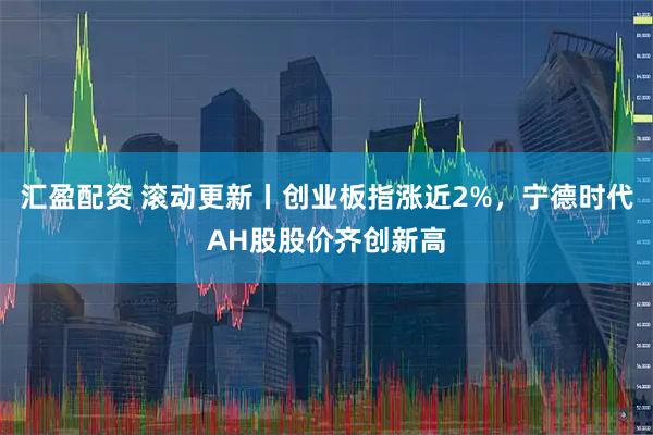 汇盈配资 滚动更新丨创业板指涨近2%，宁德时代AH股股价齐创新高