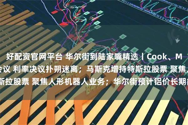 好配资官网平台 华尔街到陆家嘴精选丨Cook、Miran将参加本周美联储会议 利率决议扑朔迷离；马斯克增持特斯拉股票 聚焦人形机器人业务；华尔街预计铝价长期能涨50%-60%