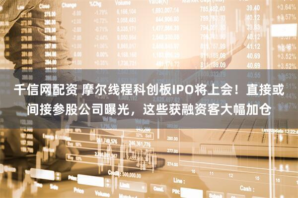 千信网配资 摩尔线程科创板IPO将上会！直接或间接参股公司曝光，这些获融资客大幅加仓