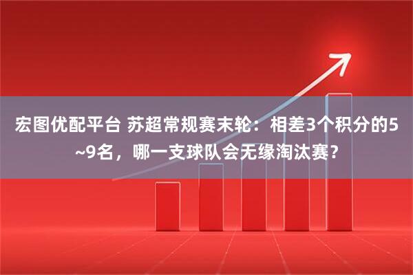 宏图优配平台 苏超常规赛末轮：相差3个积分的5~9名，哪一支球队会无缘淘汰赛？