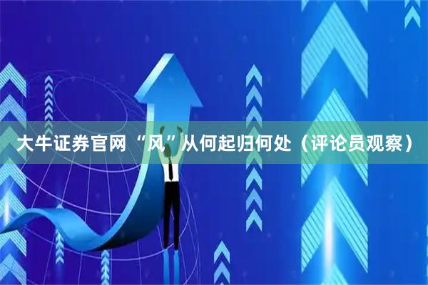 大牛证券官网 “风”从何起归何处（评论员观察）