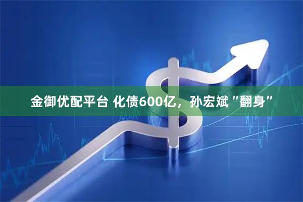 金御优配平台 化债600亿，孙宏斌“翻身”