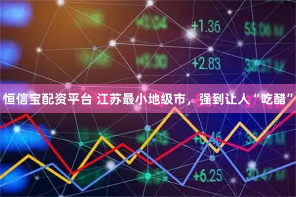 恒信宝配资平台 江苏最小地级市，强到让人“吃醋”