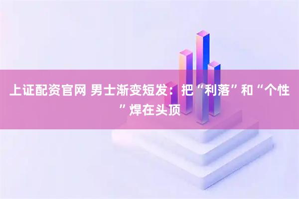 上证配资官网 男士渐变短发：把“利落”和“个性”焊在头顶