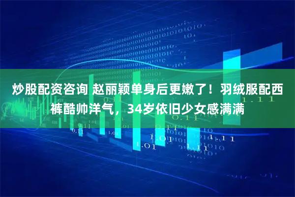 炒股配资咨询 赵丽颖单身后更嫩了！羽绒服配西裤酷帅洋气，34岁依旧少女感满满