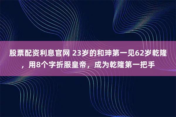 股票配资利息官网 23岁的和珅第一见62岁乾隆，用8个字折服皇帝，成为乾隆第一把手