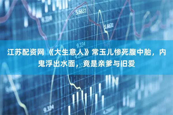 江苏配资网 《大生意人》常玉儿惨死腹中胎，内鬼浮出水面，竟是亲爹与旧爱