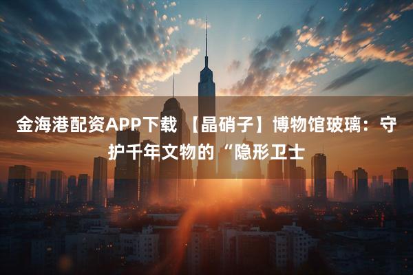 金海港配资APP下载 【晶硝子】博物馆玻璃：守护千年文物的 “隐形卫士