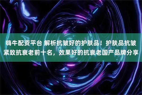 嗨牛配资平台 解析抗皱好的护肤品！护肤品抗皱紧致抗衰老前十名，效果好的抗衰老国产品牌分享