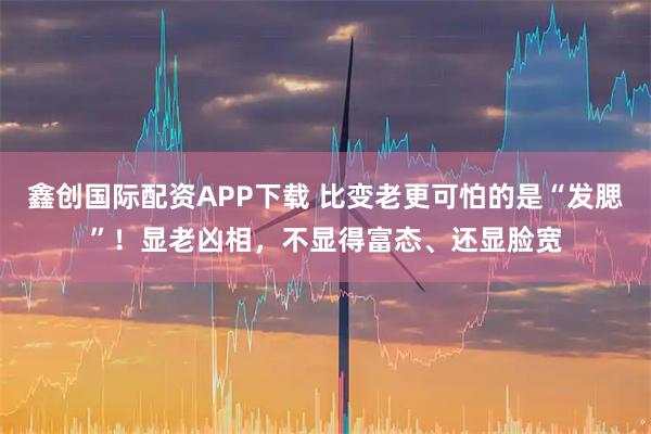 鑫创国际配资APP下载 比变老更可怕的是“发腮”！显老凶相，不显得富态、还显脸宽