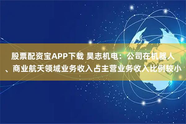 股票配资宝APP下载 昊志机电：公司在机器人、商业航天领域业务收入占主营业务收入比例较小