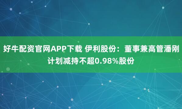 好牛配资官网APP下载 伊利股份：董事兼高管潘刚计划减持不超0.98%股份