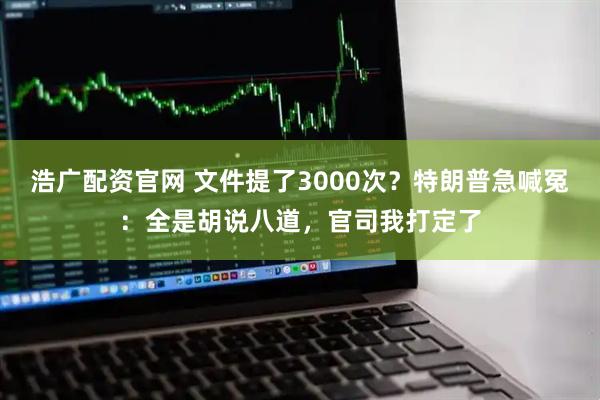 浩广配资官网 文件提了3000次？特朗普急喊冤：全是胡说八道，官司我打定了