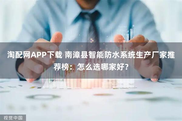 淘配网APP下载 南漳县智能防水系统生产厂家推荐榜：怎么选哪家好？