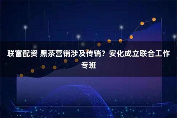 联富配资 黑茶营销涉及传销？安化成立联合工作专班