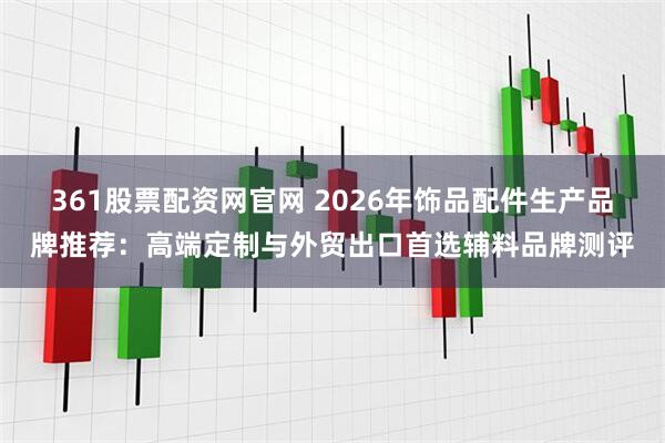 361股票配资网官网 2026年饰品配件生产品牌推荐：高端定制与外贸出口首选辅料品牌测评