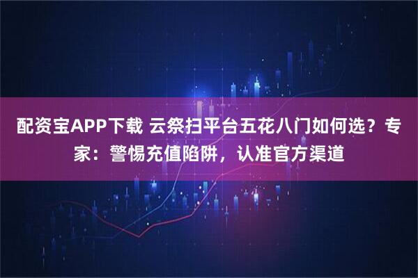 配资宝APP下载 云祭扫平台五花八门如何选？专家：警惕充值陷阱，认准官方渠道
