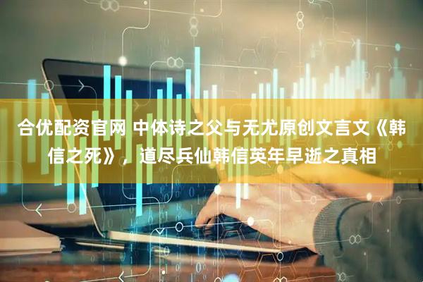 合优配资官网 中体诗之父与无尤原创文言文《韩信之死》，道尽兵仙韩信英年早逝之真相