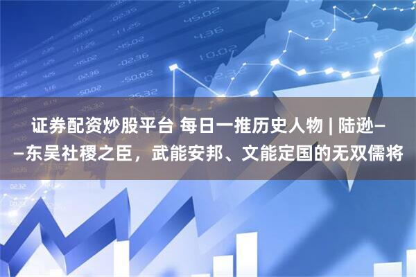 证券配资炒股平台 每日一推历史人物 | 陆逊——东吴社稷之臣，武能安邦、文能定国的无双儒将
