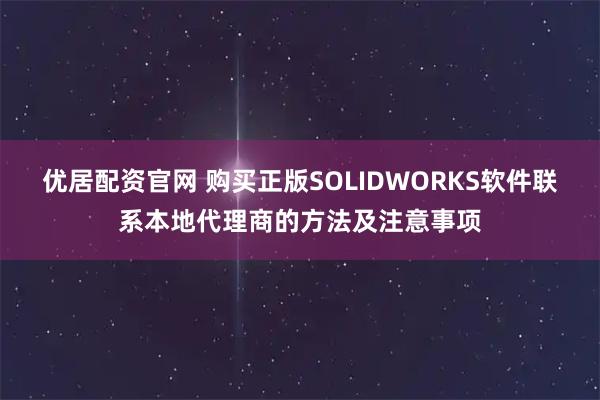 优居配资官网 购买正版SOLIDWORKS软件联系本地代理商的方法及注意事项