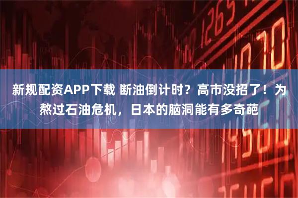新规配资APP下载 断油倒计时？高市没招了！为熬过石油危机，日本的脑洞能有多奇葩