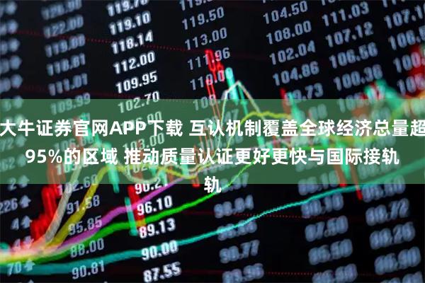 大牛证券官网APP下载 互认机制覆盖全球经济总量超95%的区域 推动质量认证更好更快与国际接轨